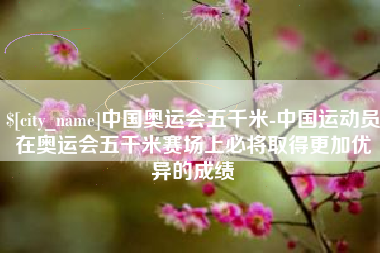 黄冈中国奥运会五千米-中国运动员在奥运会五千米赛场上必将取得更加优异的成绩