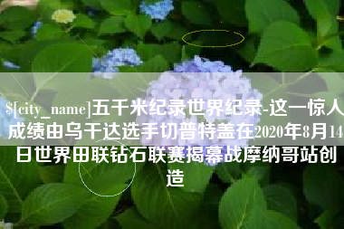 黄冈五千米纪录世界纪录-这一惊人成绩由乌干达选手切普特盖在2020年8月14日世界田联钻石联赛揭幕战摩纳哥站创造