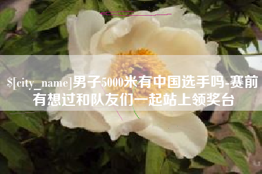 黄冈男子5000米有中国选手吗-赛前有想过和队友们一起站上领奖台