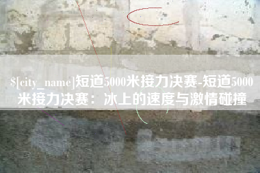 黄冈短道5000米接力决赛-短道5000米接力决赛：冰上的速度与激情碰撞