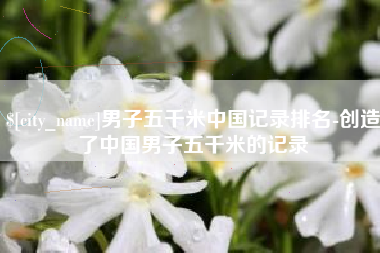 黄冈男子五千米中国记录排名-创造了中国男子五千米的记录