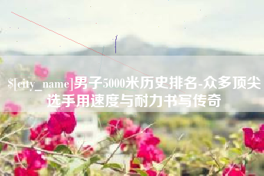 黄冈男子5000米历史排名-众多顶尖选手用速度与耐力书写传奇