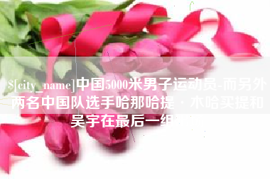 黄冈中国5000米男子运动员-而另外两名中国队选手哈那哈提·木哈买提和吴宇在最后一组出场